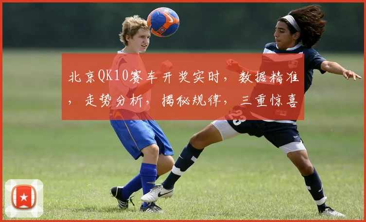 北京QK10赛车开奖实时，数据精准，走势分析，揭秘规律，三重惊喜，不容错过