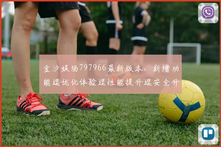金沙娱场797966最新版本，新增功能逗优化体验逗性能提升逗安全升级
