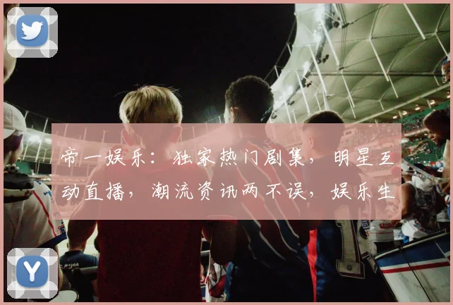 帝一娱乐：独家热门剧集，明星互动直播，潮流资讯两不误，娱乐生活新选择