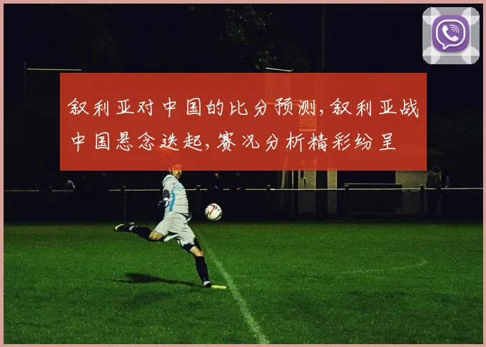 叙利亚对中国的比分预测,叙利亚战中国悬念迭起,赛况分析精彩纷呈