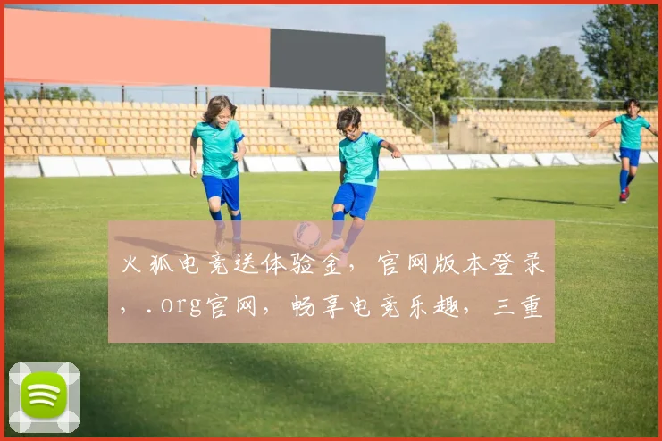 火狐电竞送体验金，官网版本登录，.org官网，畅享电竞乐趣，三重惊喜等你来
