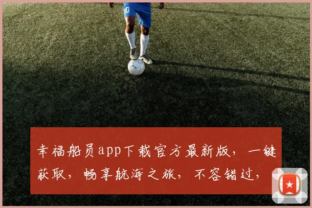 幸福船员app下载官方最新版，一键获取，畅享航海之旅，不容错过，速来体验